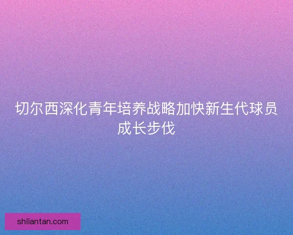 切尔西深化青年培养战略加快新生代球员成长步伐