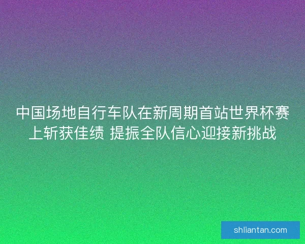 中国场地自行车队在新周期首站世界杯赛上斩获佳绩 提振全队信心迎接新挑战