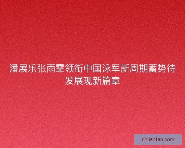 潘展乐张雨霏领衔中国泳军新周期蓄势待发展现新篇章